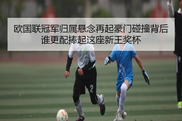 欧国联冠军归属悬念再起豪门碰撞背后谁更配捧起这座新王奖杯