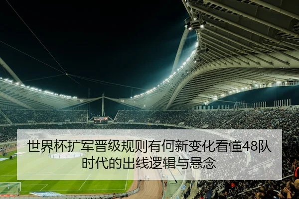 世界杯扩军晋级规则有何新变化看懂48队时代的出线逻辑与悬念
