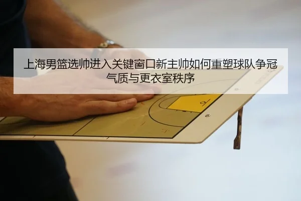 上海男篮选帅进入关键窗口新主帅如何重塑球队争冠气质与更衣室秩序